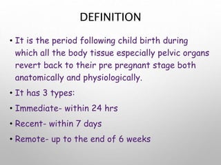 DEFINITION
• It is the period following child birth during
which all the body tissue especially pelvic organs
revert back to their pre pregnant stage both
anatomically and physiologically.
• It has 3 types:
• Immediate- within 24 hrs
• Recent- within 7 days
• Remote- up to the end of 6 weeks
 