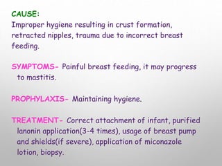 CAUSE:
Improper hygiene resulting in crust formation,
retracted nipples, trauma due to incorrect breast
feeding.
SYMPTOMS- Painful breast feeding, it may progress
to mastitis.
PROPHYLAXIS- Maintaining hygiene.
TREATMENT- Correct attachment of infant, purified
lanonin application(3-4 times), usage of breast pump
and shields(if severe), application of miconazole
lotion, biopsy.
 