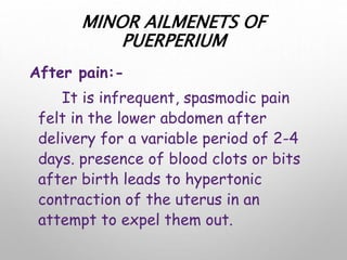 MINOR AILMENETS OF
PUERPERIUM
After pain:-
It is infrequent, spasmodic pain
felt in the lower abdomen after
delivery for a variable period of 2-4
days. presence of blood clots or bits
after birth leads to hypertonic
contraction of the uterus in an
attempt to expel them out.
 