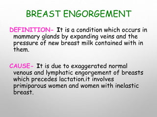 BREAST ENGORGEMENT
DEFINITION- It is a condition which occurs in
mammary glands by expanding veins and the
pressure of new breast milk contained with in
them.
CAUSE- It is due to exaggerated normal
venous and lymphatic engorgement of breasts
which precedes lactation.it involves
primiparous women and women with inelastic
breast.
 