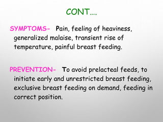 CONT….
SYMPTOMS- Pain, feeling of heaviness,
generalized malaise, transient rise of
temperature, painful breast feeding.
PREVENTION- To avoid prelacteal feeds, to
initiate early and unrestricted breast feeding,
exclusive breast feeding on demand, feeding in
correct position.
 