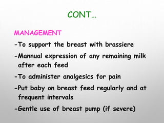 CONT…
MANAGEMENT
-To support the breast with brassiere
-Mannual expression of any remaining milk
after each feed
-To administer analgesics for pain
-Put baby on breast feed regularly and at
frequent intervals
-Gentle use of breast pump (if severe)
 