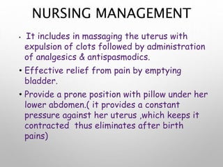 NURSING MANAGEMENT
• It includes in massaging the uterus with
expulsion of clots followed by administration
of analgesics & antispasmodics.
• Effective relief from pain by emptying
bladder.
• Provide a prone position with pillow under her
lower abdomen.( it provides a constant
pressure against her uterus ,which keeps it
contracted thus eliminates after birth
pains)
 