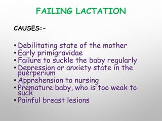 FAILING LACTATION
CAUSES:-
• Debilitating state of the mother
• Early primigravidae
• Failure to suckle the baby regularly
• Depression or anxiety state in the
puerperium
• Apprehension to nursing
• Premature baby, who is too weak to
suck
• Painful breast lesions
 