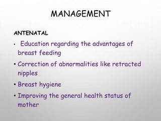 MANAGEMENT
ANTENATAL
• Education regarding the advantages of
breast feeding
• Correction of abnormalities like retracted
nipples
• Breast hygiene
• Improving the general health status of
mother
 
