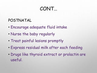 CONT…
POSTNATAL
• Encourage adequate fluid intake
• Nurse the baby regularly
• Treat painful lesions promptly
• Express residual milk after each feeding
• Drugs like thyroid extract or prolactin are
useful.
 