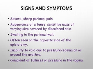 SIGNS AND SYMPTOMS
• Severe, sharp perineal pain.
• Appearance of a tense, sensitive mass of
varying size covered by discolored skin.
• Swelling in the perineal wall.
• Often seen on the opposite side of the
episiotomy.
• Inability to void due to pressure/edema on or
around the urethra.
• Complaint of fullness or pressure in the vagina.
 