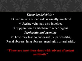 Thrombophelebitis :-
Ovarian vein of one side is usually involved
Uterine vein may also involved
Suppuration n embolism to other organs
Septicemia and pyemia:-
These may lead to endocarditis, pericarditis,
Renal abscess, lung abscess, meningitis or artheritis.
“These are rare these days with advent of potent
antibiotic”
 