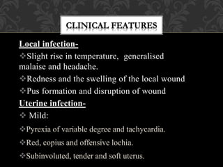 Local infection-
Slight rise in temperature, generalised
malaise and headache.
Redness and the swelling of the local wound
Pus formation and disruption of wound
Uterine infection-
 Mild:
Pyrexia of variable degree and tachycardia.
Red, copius and offensive lochia.
Subinvoluted, tender and soft uterus.
 
