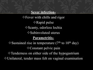 Sever infection-
Fever with chills and rigor
Rapid pulse
Scanty, odorless lochia
Subinvoluted uterus
Parametritis-
Sustained rise in temperature (7th to 10th day)
Constant pelvic pain
Tenderness on either side of the hypogastrium
Unilateral, tender mass felt on vaginal examination
 