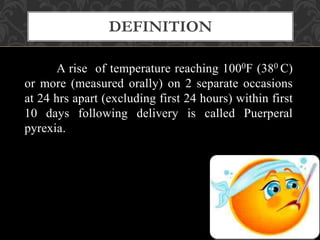A rise of temperature reaching 1000F (380 C)
or more (measured orally) on 2 separate occasions
at 24 hrs apart (excluding first 24 hours) within first
10 days following delivery is called Puerperal
pyrexia.
DEFINITION
 