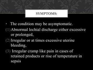 • The condition may be asymptomatic.
(1)Abnormal lochial discharge either excessive
or prolonged,
(2)Irregular or at times excessive uterine
bleeding,
(3) Irregular cramp like pain in cases of
retained products or rise of temperature in
sepsis
SYMPTOMS:
 
