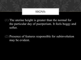 (1) The uterine height is greater than the normal for
the particular day of puerperium. It feels boggy and
softer.
(2) Presence of features responsible for subinvolution
may be evident.
SIGNS:
 