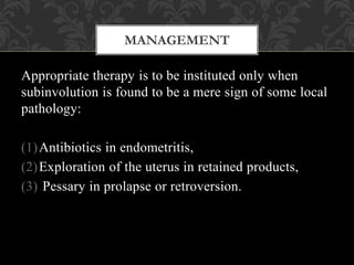 Appropriate therapy is to be instituted only when
subinvolution is found to be a mere sign of some local
pathology:
(1)Antibiotics in endometritis,
(2)Exploration of the uterus in retained products,
(3) Pessary in prolapse or retroversion.
MANAGEMENT
 