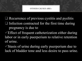OTHER CAUSES ARE:-
 Recurrence of previous cystitis and pyelitis
 Infection contracted for the first time during
pregnancy is due to
Effect of frequent catheterization either during
labor or in early puerperium to relative retention
of urine.
Stasis of urine during early puerperium due to
lack of bladder tone and less desire to pass urine.
 