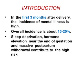 INTRODUCTION
• In the first 3 months after delivery,
the incidence of mental illness is
high.
• Overall incidence is about 15-20%.
• Sleep deprivation, hormone
elevation near the end of gestation
and massive postpartum
withdrawal contribute to the high
risk
 