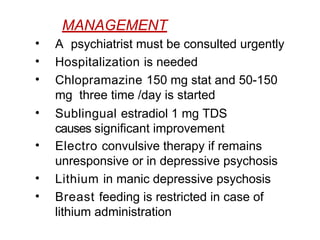 MANAGEMENT
• A psychiatrist must be consulted urgently
• Hospitalization is needed
• Chlopramazine 150 mg stat and 50-150
mg three time /day is started
• Sublingual estradiol 1 mg TDS
causes significant improvement
• Electro convulsive therapy if remains
unresponsive or in depressive psychosis
• Lithium in manic depressive psychosis
• Breast feeding is restricted in case of
lithium administration
 