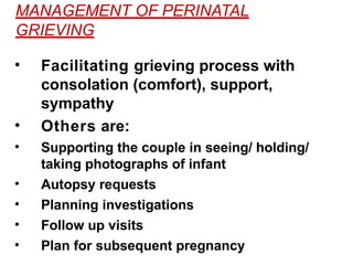 MANAGEMENT OF PERINATAL
GRIEVING
• Facilitating grieving process with
consolation (comfort), support,
sympathy
• Others are:
• Supporting the couple in seeing/ holding/
taking photographs of infant
• Autopsy requests
• Planning investigations
• Follow up visits
• Plan for subsequent pregnancy
 