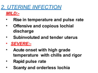 2. UTERINE INFECTION
MILD:-
• Rise in temperature and pulse rate
• Offensive and copious lochial
discharge
• Subinvoluted and tender uterus
• SEVERE:-
• Acute onset with high grade
temperature with chills and rigor
• Rapid pulse rate
• Scanty and orderless lochia
 
