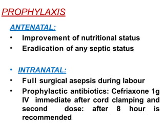 PROPHYLAXIS
ANTENATAL:
• Improvement of nutritional status
• Eradication of any septic status
• INTRANATAL:
• Full surgical asepsis during labour
• Prophylactic antibiotics: Cefriaxone 1g
IV immediate after cord clamping and
second dose: after 8 hour is
recommended
 