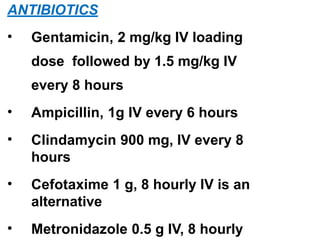 ANTIBIOTICS
• Gentamicin, 2 mg/kg IV loading
dose followed by 1.5 mg/kg IV
every 8 hours
• Ampicillin, 1g IV every 6 hours
• Clindamycin 900 mg, IV every 8
hours
• Cefotaxime 1 g, 8 hourly IV is an
alternative
• Metronidazole 0.5 g IV, 8 hourly
 