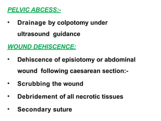 PELVIC ABCESS:-
• Drainage by colpotomy under
ultrasound guidance
WOUND DEHISCENCE:
• Dehiscence of episiotomy or abdominal
wound following caesarean section:-
• Scrubbing the wound
• Debridement of all necrotic tissues
• Secondary suture
 