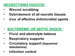 NECROTYSING FASCITIS:
• Wound scrubbing
• Debridement of all necrotic tissues
• Use of effective antimicrobial agents
• BACTEREMIC OR SEPTIC SHOCK:
• Fluid and electrolyte balance
• Respiratory supports
• Circulatory support (dopamine/
dobutamine)
• Infection control
 