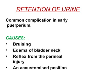 RETENTION OF URINE
Common complication in early
puerperium.
CAUSES:
• Bruising
• Edema of bladder neck
• Reflex from the perineal
injury
• An accustomised position
 