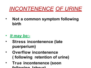 INCONTENENCE OF URINE
• Not a common symptom following
birth
• It may be:-
• Stress incontenence (late
puerperium)
• Overflow incontenence
( following retention of urine)
• True incontenence (soon
 