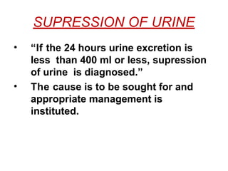 SUPRESSION OF URINE
• “If the 24 hours urine excretion is
less than 400 ml or less, supression
of urine is diagnosed.”
• The cause is to be sought for and
appropriate management is
instituted.
 