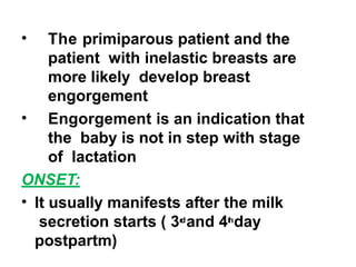 • The primiparous patient and the
patient with inelastic breasts are
more likely develop breast
engorgement
• Engorgement is an indication that
the baby is not in step with stage
of lactation
ONSET:
• It usually manifests after the milk
secretion starts ( 3r
dand 4t
hday
postpartm)
 