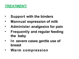 TREATMENT:
• Support with the binders
• Mannual expression of milk
• Administer analgesics for pain
• Frequently and regular feeding
the baby
• In severe cases gentle use of
breast
• Warm compression
 