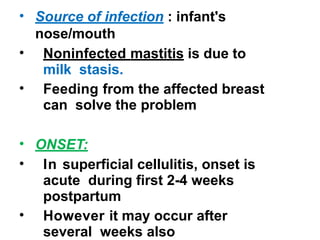 • Source of infection : infant's
nose/mouth
• Noninfected mastitis is due to
milk stasis.
• Feeding from the affected breast
can solve the problem
• ONSET:
• In superficial cellulitis, onset is
acute during first 2-4 weeks
postpartum
• However it may occur after
several weeks also
 