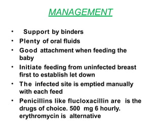 MANAGEMENT
• Support by binders
• Plenty of oral fluids
• Good attachment when feeding the
baby
• Initiate feeding from uninfected breast
first to establish let down
• The infected site is emptied manually
with each feed
• Penicillins like flucloxacillin are is the
drugs of choice. 500 mg 6 hourly.
erythromycin is alternative
 