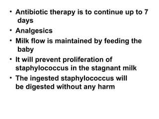 • Antibiotic therapy is to continue up to 7
days
• Analgesics
• Milk flow is maintained by feeding the
baby
• It will prevent proliferation of
staphylococcus in the stagnant milk
• The ingested staphylococcus will
be digested without any harm
 
