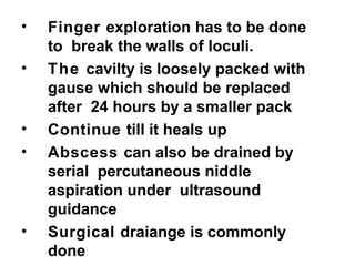 • Finger exploration has to be done
to break the walls of loculi.
• The cavilty is loosely packed with
gause which should be replaced
after 24 hours by a smaller pack
• Continue till it heals up
• Abscess can also be drained by
serial percutaneous niddle
aspiration under ultrasound
guidance
• Surgical draiange is commonly
done
 