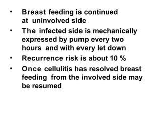 • Breast feeding is continued
at uninvolved side
• The infected side is mechanically
expressed by pump every two
hours and with every let down
• Recurrence risk is about 10 %
• Once cellulitis has resolved breast
feeding from the involved side may
be resumed
 