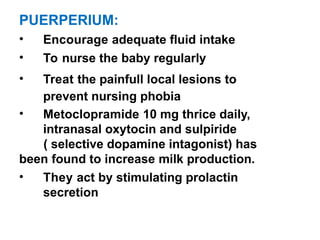 PUERPERIUM:
• Encourage adequate fluid intake
• To nurse the baby regularly
• Treat the painfull local lesions to
prevent nursing phobia
• Metoclopramide 10 mg thrice daily,
intranasal oxytocin and sulpiride
( selective dopamine intagonist) has
been found to increase milk production.
• They act by stimulating prolactin
secretion
 