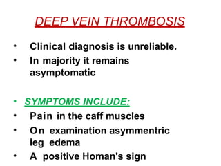 DEEP VEIN THROMBOSIS
• Clinical diagnosis is unreliable.
• In majority it remains
asymptomatic
• SYMPTOMS INCLUDE:
• Pain in the caff muscles
• On examination asymmentric
leg edema
• A positive Homan's sign
 
