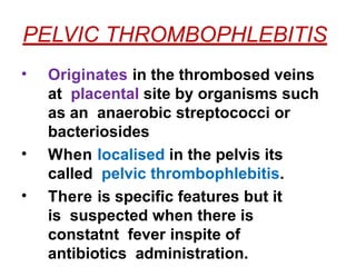 PELVIC THROMBOPHLEBITIS
• Originates in the thrombosed veins
at placental site by organisms such
as an anaerobic streptococci or
bacteriosides
• When localised in the pelvis its
called pelvic thrombophlebitis.
• There is specific features but it
is suspected when there is
constatnt fever inspite of
antibiotics administration.
 