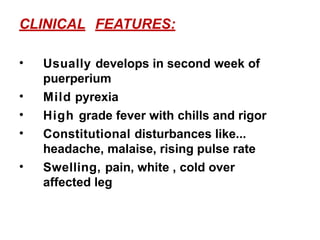 CLINICAL FEATURES:
• Usually develops in second week of
puerperium
• Mild pyrexia
• High grade fever with chills and rigor
• Constitutional disturbances like...
headache, malaise, rising pulse rate
• Swelling, pain, white , cold over
affected leg
 