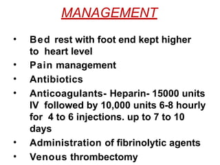 MANAGEMENT
• Bed rest with foot end kept higher
to heart level
• Pain management
• Antibiotics
• Anticoagulants- Heparin- 15000 units
IV followed by 10,000 units 6-8 hourly
for 4 to 6 injections. up to 7 to 10
days
• Administration of fibrinolytic agents
• Venous thrombectomy
 