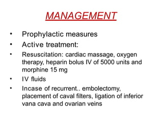 MANAGEMENT
• Prophylactic measures
• Active treatment:
• Resuscitation: cardiac massage, oxygen
therapy, heparin bolus IV of 5000 units and
morphine 15 mg
• IV fluids
• Incase of recurrent.. embolectomy,
placement of caval filters, ligation of inferior
vana cava and ovarian veins
 