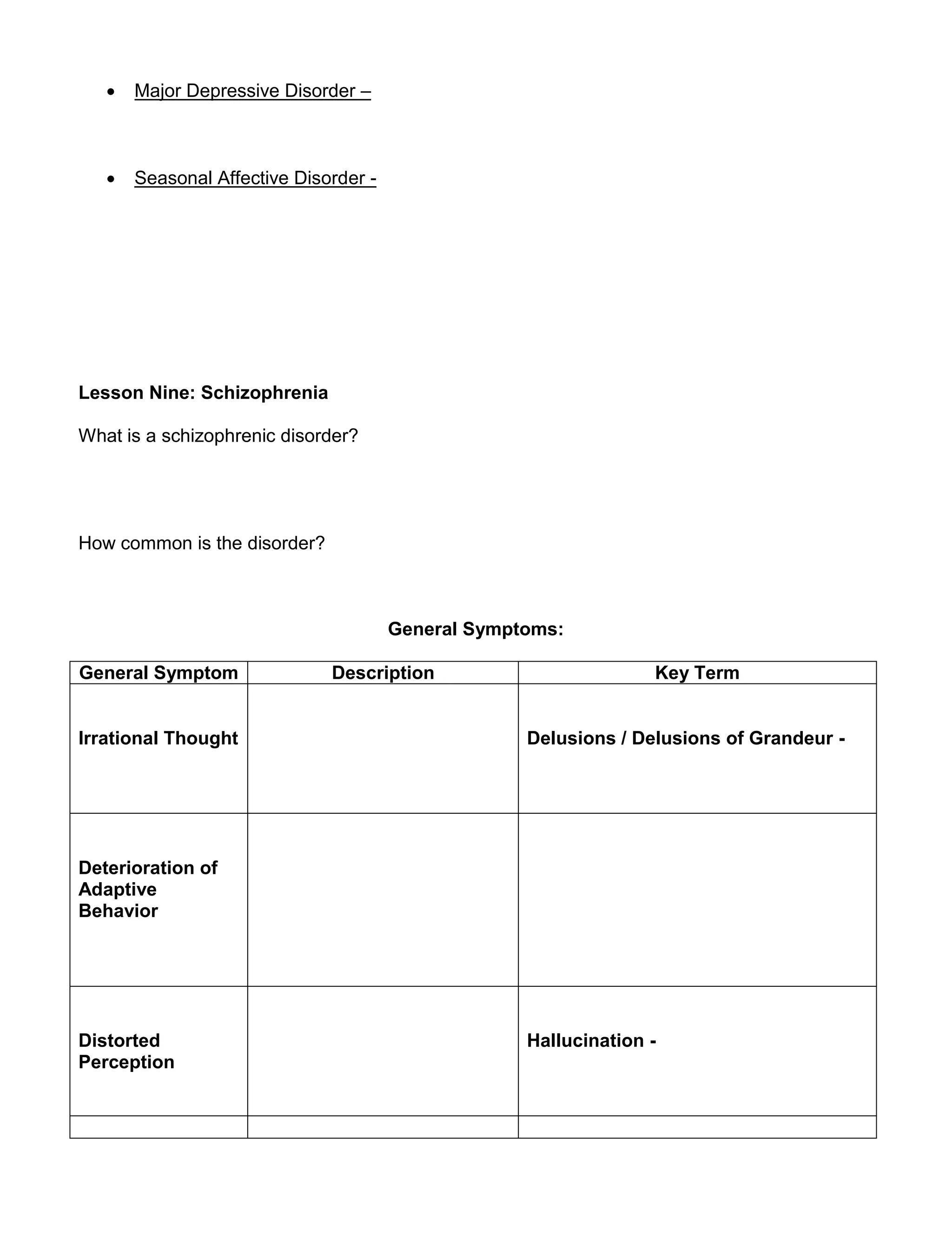  Major Depressive Disorder –
 Seasonal Affective Disorder -
Lesson Nine: Schizophrenia
What is a schizophrenic disorder?
How common is the disorder?
General Symptoms:
General Symptom Description Key Term
Irrational Thought Delusions / Delusions of Grandeur -
Deterioration of
Adaptive
Behavior
Distorted
Perception
Hallucination -
 