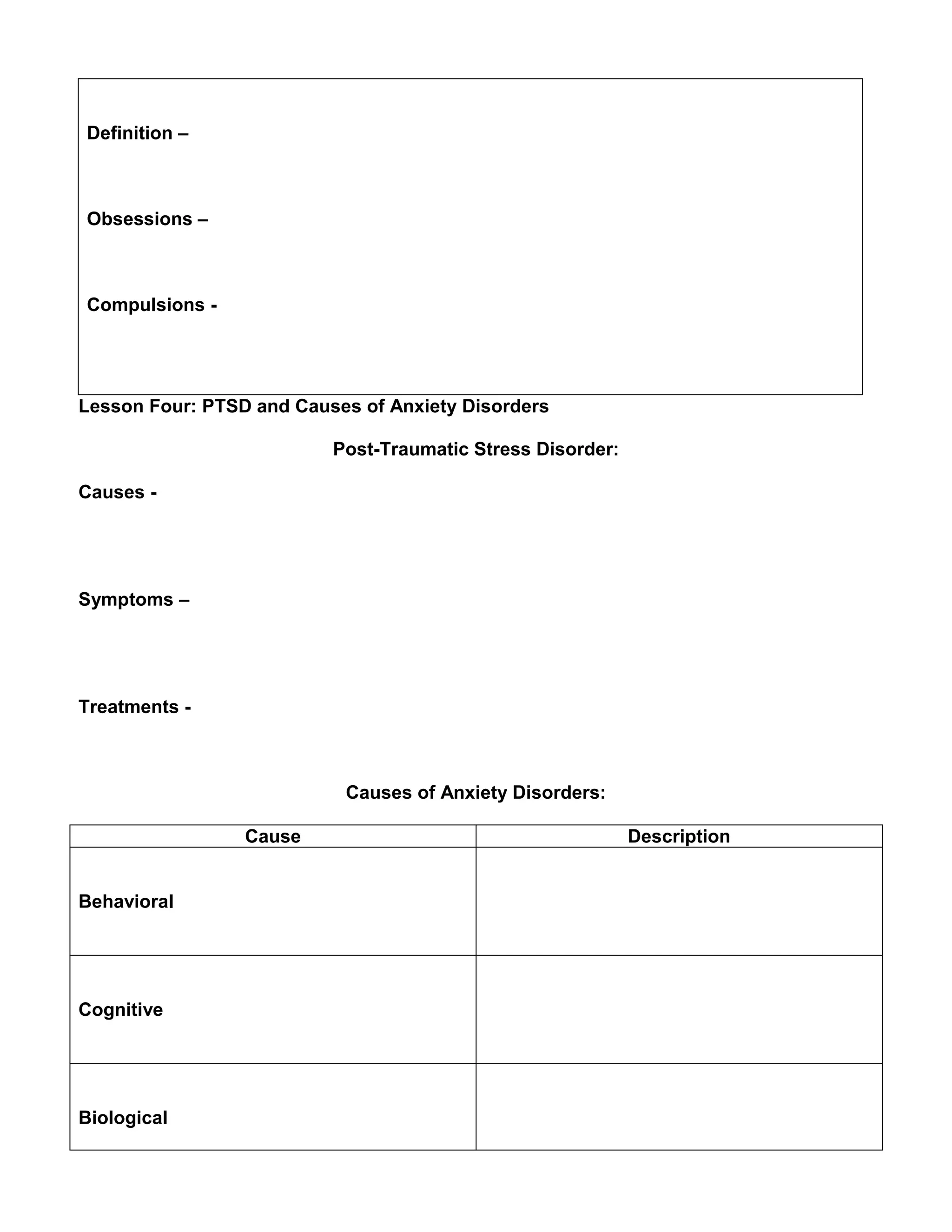 Definition –
Obsessions –
Compulsions -
Lesson Four: PTSD and Causes of Anxiety Disorders
Post-Traumatic Stress Disorder:
Causes -
Symptoms –
Treatments -
Causes of Anxiety Disorders:
Cause Description
Behavioral
Cognitive
Biological
 