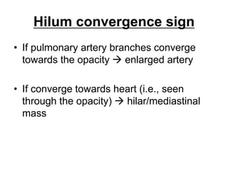 Hilum convergence sign
• If pulmonary artery branches converge
towards the opacity  enlarged artery
• If converge towards heart (i.e., seen
through the opacity)  hilar/mediastinal
mass
 