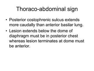 Thoraco-abdominal sign
• Posterior costophrenic sulcus extends
more caudally than anterior basilar lung.
• Lesion extends below the dome of
diaphragm must be in posterior chest
whereas lesion terminates at dome must
be anterior.
 