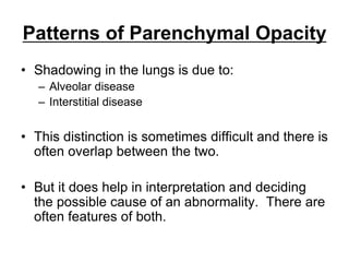 Patterns of Parenchymal Opacity
• Shadowing in the lungs is due to:
– Alveolar disease
– Interstitial disease
• This distinction is sometimes difficult and there is
often overlap between the two.
• But it does help in interpretation and deciding
the possible cause of an abnormality. There are
often features of both.
 