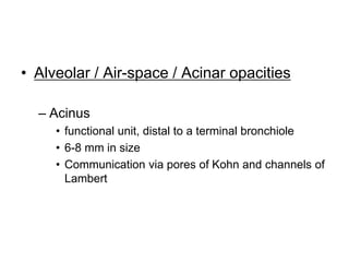 • Alveolar / Air-space / Acinar opacities
– Acinus
• functional unit, distal to a terminal bronchiole
• 6-8 mm in size
• Communication via pores of Kohn and channels of
Lambert
 