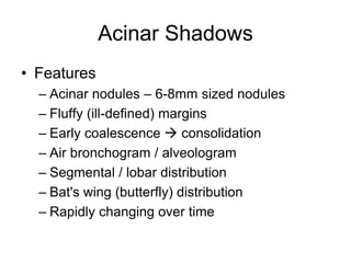 Acinar Shadows
• Features
– Acinar nodules – 6-8mm sized nodules
– Fluffy (ill-defined) margins
– Early coalescence  consolidation
– Air bronchogram / alveologram
– Segmental / lobar distribution
– Bat's wing (butterfly) distribution
– Rapidly changing over time
 